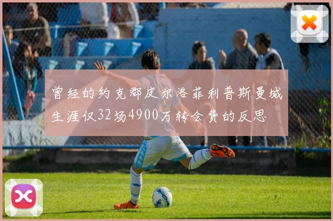 曾经的约克郡皮尔洛菲利普斯曼城生涯仅32场4900万转会费的反思