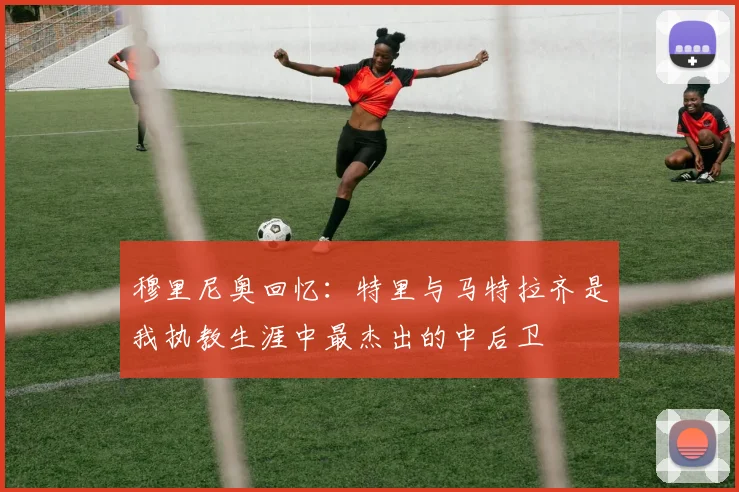 穆里尼奥回忆：特里与马特拉齐是我执教生涯中最杰出的中后卫