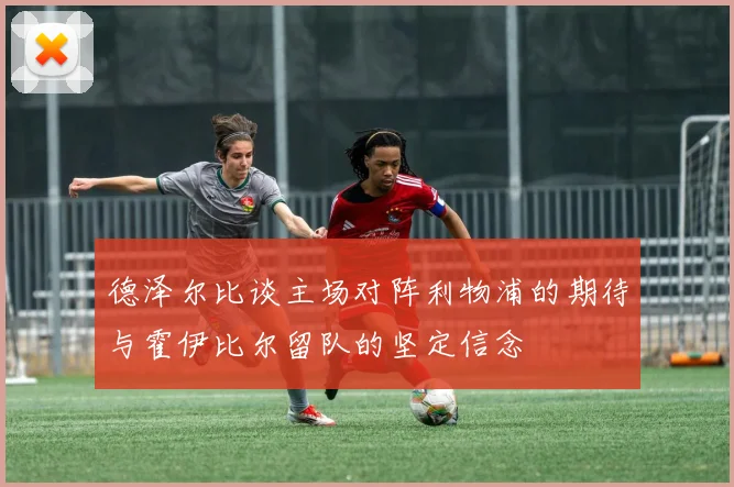 德泽尔比谈主场对阵利物浦的期待与霍伊比尔留队的坚定信念