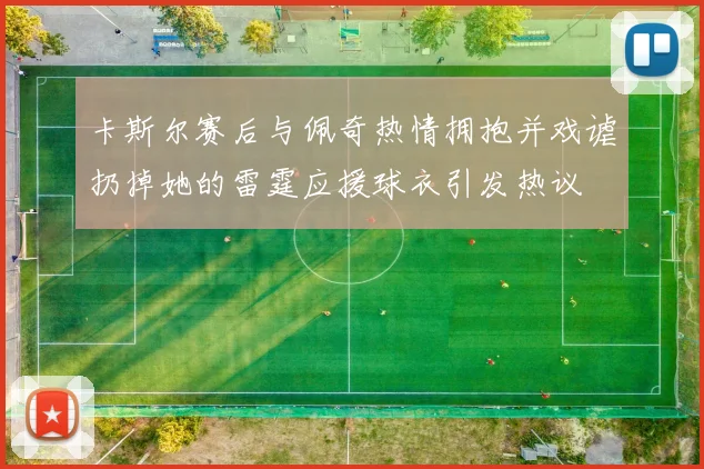 卡斯尔赛后与佩奇热情拥抱并戏谑扔掉她的雷霆应援球衣引发热议