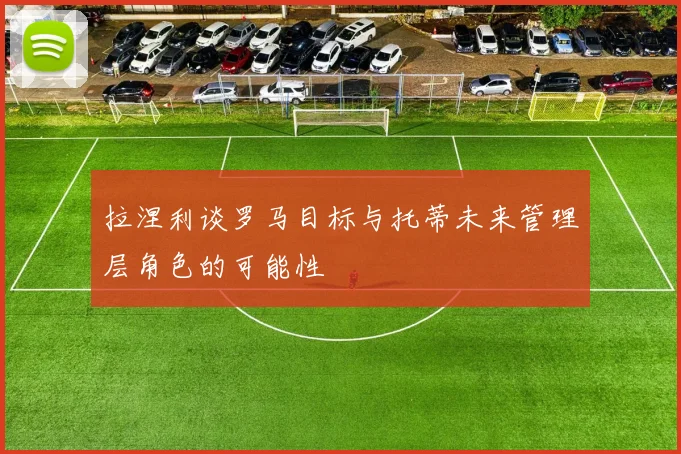 拉涅利谈罗马目标与托蒂未来管理层角色的可能性